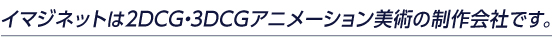 イマジネットは2DCG・3DCGアニメーション美術の制作会社です。